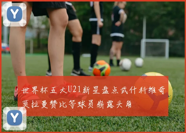 世界杯五大U21新星盘点武什科维奇莫拉曼赞比等球员崭露头角