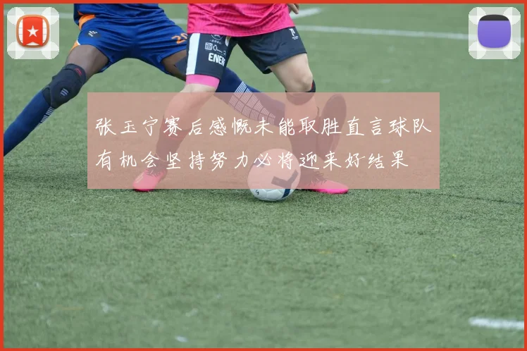 张玉宁赛后感慨未能取胜直言球队有机会坚持努力必将迎来好结果