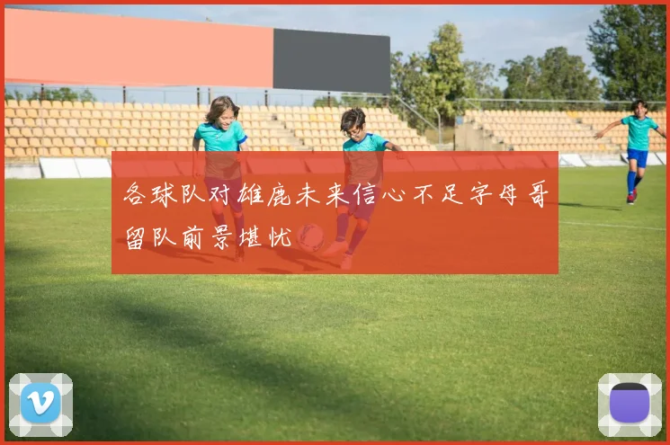 各球队对雄鹿未来信心不足字母哥留队前景堪忧