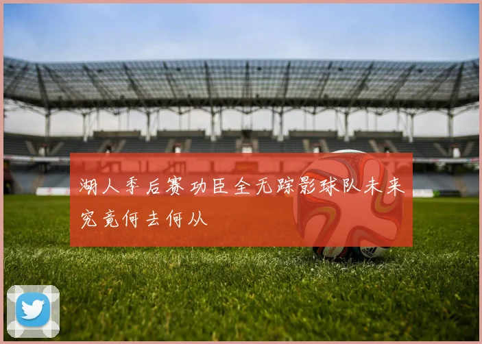 湖人季后赛功臣全无踪影球队未来究竟何去何从