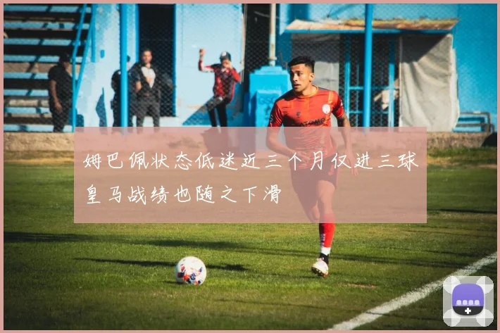 姆巴佩状态低迷近三个月仅进三球皇马战绩也随之下滑