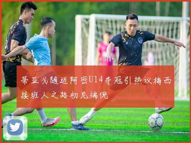 蒂亚戈随迈阿密U14夺冠引热议梅西接班人之路初见端倪