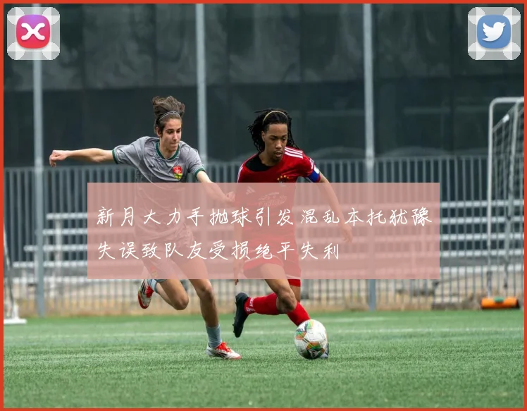 新月大力手抛球引发混乱本托犹豫失误致队友受损绝平失利