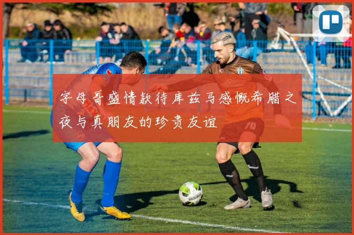 字母哥盛情款待库兹马感慨希腊之夜与真朋友的珍贵友谊