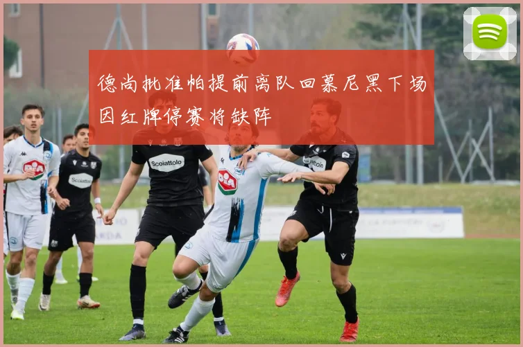 德尚批准帕提前离队回慕尼黑下场因红牌停赛将缺阵