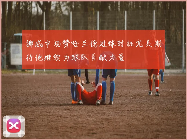 挪威中场赞哈兰德进球时机完美期待他继续为球队贡献力量