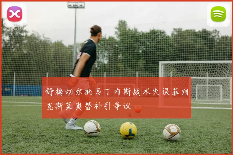 舒梅切尔批马丁内斯战术失误菲利克斯莱奥替补引争议