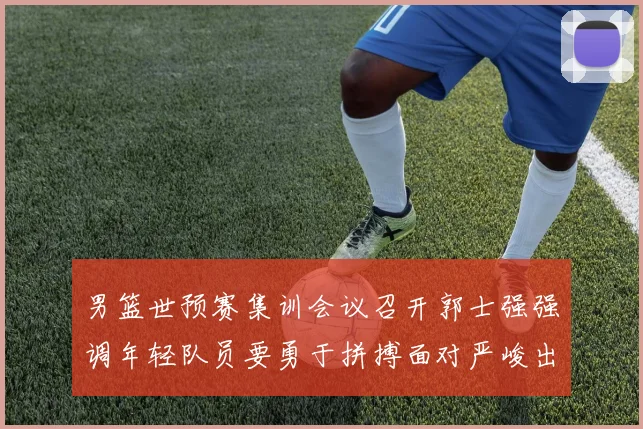 男篮世预赛集训会议召开郭士强强调年轻队员要勇于拼搏面对严峻出线形势