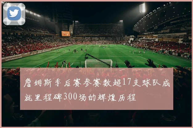 詹姆斯季后赛参赛数超17支球队成就里程碑300场的辉煌历程