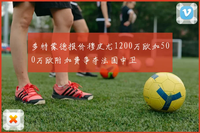 多特蒙德报价穆皮尤1200万欧加500万欧附加费争夺法国中卫