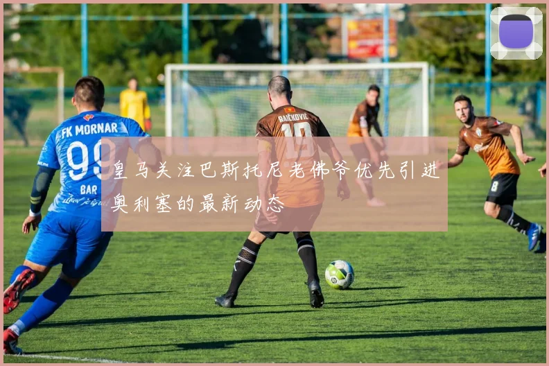 皇马关注巴斯托尼老佛爷优先引进奥利塞的最新动态