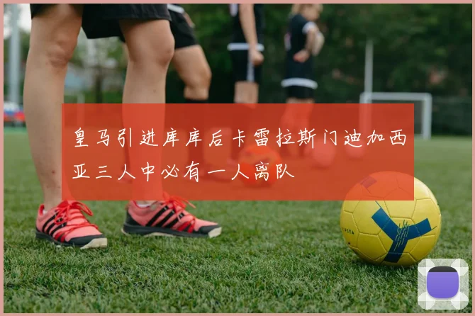皇马引进库库后卡雷拉斯门迪加西亚三人中必有一人离队