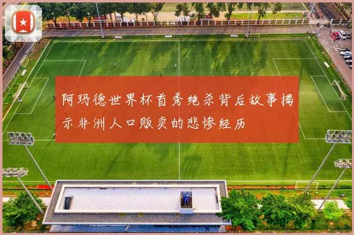 阿玛德世界杯首秀绝杀背后故事揭示非洲人口贩卖的悲惨经历