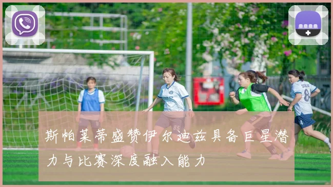 斯帕莱蒂盛赞伊尔迪兹具备巨星潜力与比赛深度融入能力