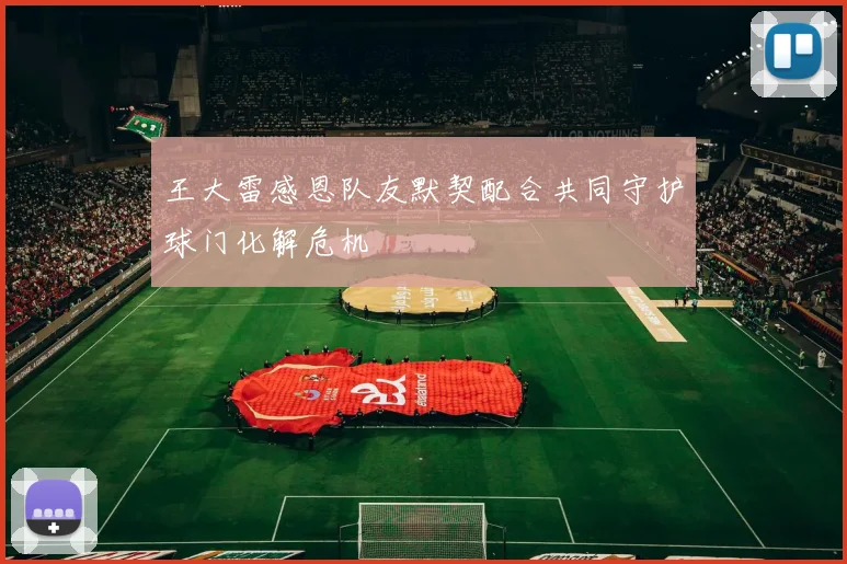 王大雷感恩队友默契配合共同守护球门化解危机