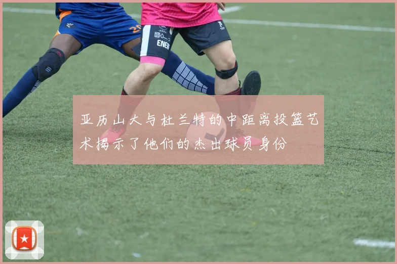 亚历山大与杜兰特的中距离投篮艺术揭示了他们的杰出球员身份